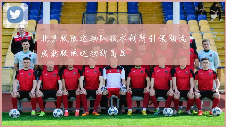 北京极限运动队技术创新引领潮流成就极限运动新高度