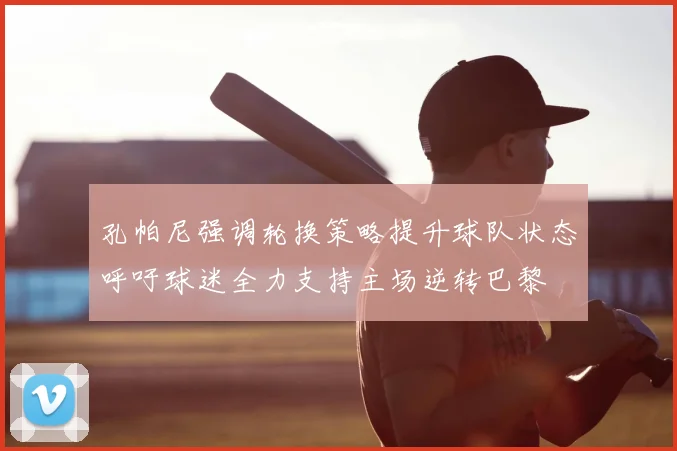 孔帕尼强调轮换策略提升球队状态呼吁球迷全力支持主场逆转巴黎