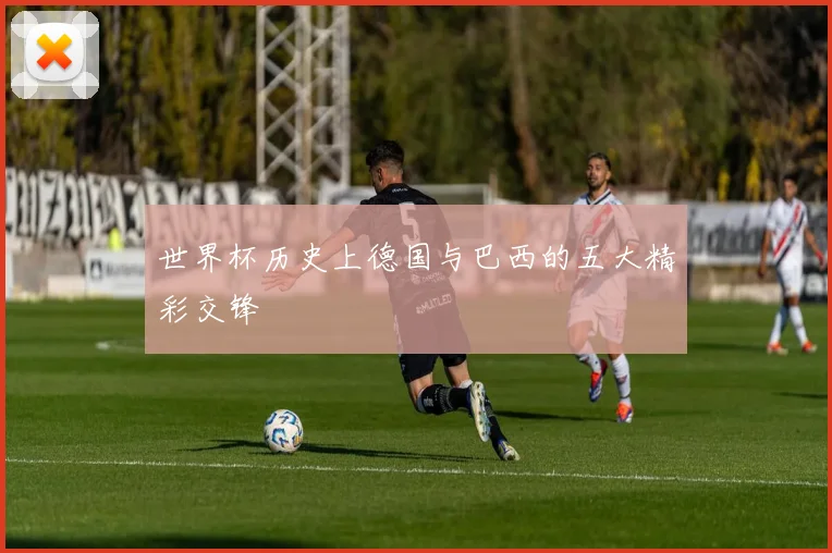 世界杯历史上德国与巴西的五大精彩交锋