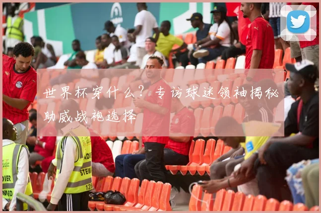 世界杯穿什么?专访球迷领袖揭秘助威战袍选择