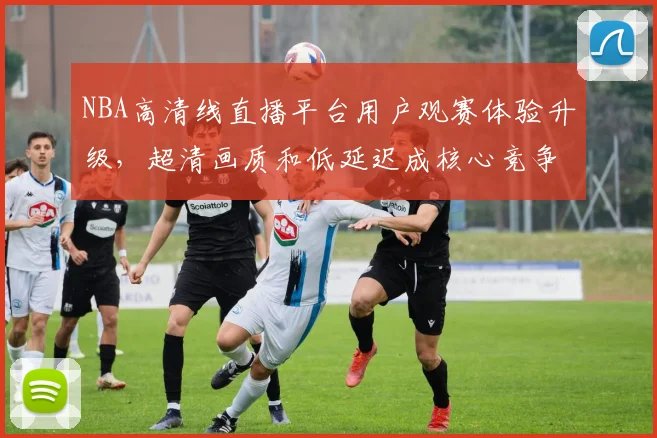 NBA高清线直播平台用户观赛体验升级，超清画质和低延迟成核心竞争力