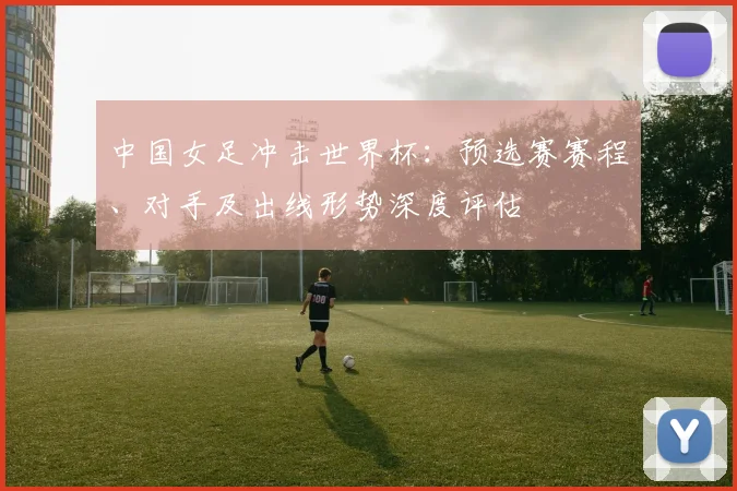 中国女足冲击世界杯：预选赛赛程、对手及出线形势深度评估