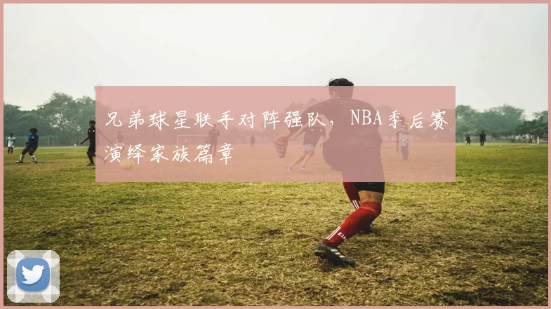 兄弟球星联手对阵强队，NBA季后赛演绎家族篇章