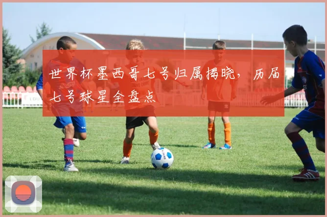 世界杯墨西哥七号归属揭晓，历届七号球星全盘点