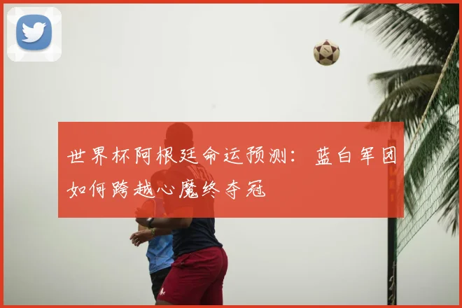 世界杯阿根廷命运预测：蓝白军团如何跨越心魔终夺冠