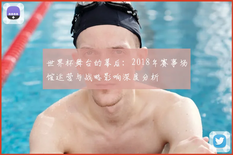 世界杯舞台的幕后：2018年赛事场馆运营与战略影响深度分析