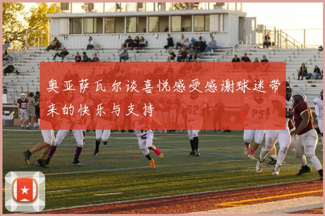 奥亚萨瓦尔谈喜悦感受感谢球迷带来的快乐与支持