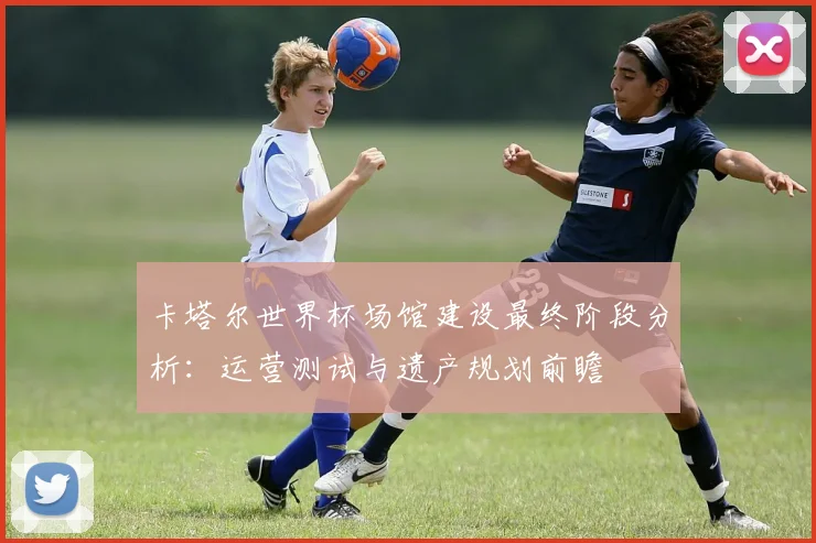 卡塔尔世界杯场馆建设最终阶段分析：运营测试与遗产规划前瞻