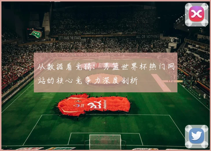 从数据看竞猜：男篮世界杯热门网站的核心竞争力深度剖析