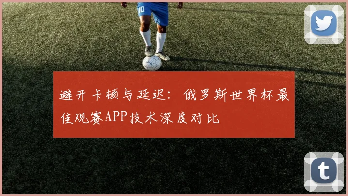 避开卡顿与延迟：俄罗斯世界杯最佳观赛APP技术深度对比