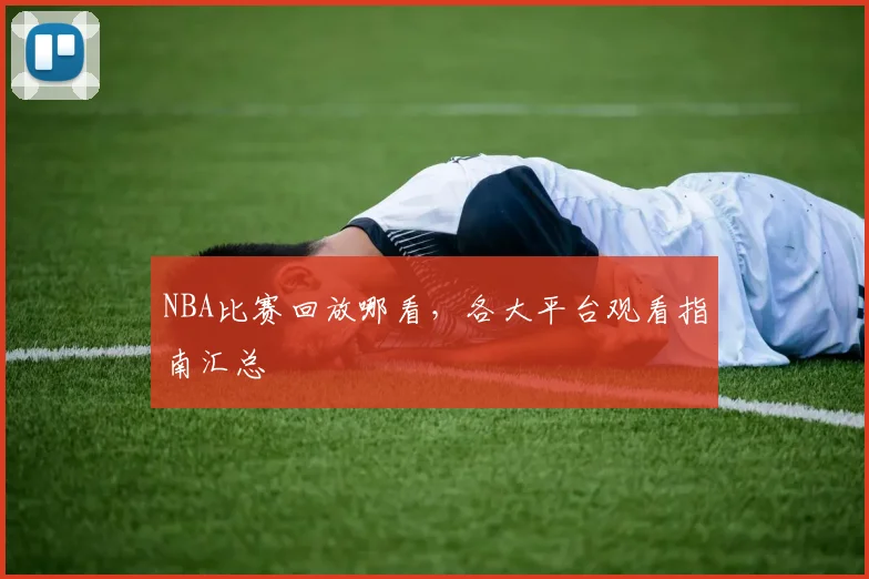 NBA比赛回放哪看,各大平台观看指南汇总