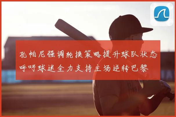 孔帕尼强调轮换策略提升球队状态呼吁球迷全力支持主场逆转巴黎