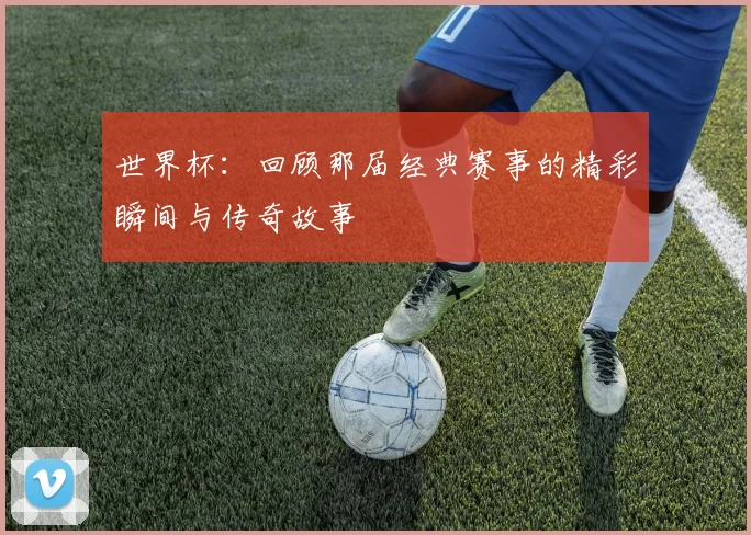 世界杯:回顾那届经典赛事的精彩瞬间与传奇故事