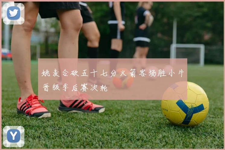 姚麦合砍五十七分火箭客场胜小牛晋级季后赛次轮