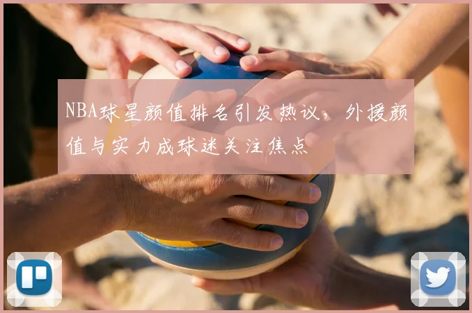 NBA球星颜值排名引发热议，外援颜值与实力成球迷关注焦点