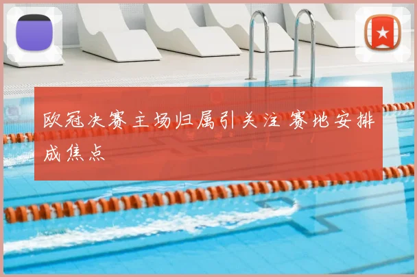 欧冠决赛主场归属引关注 赛地安排成焦点