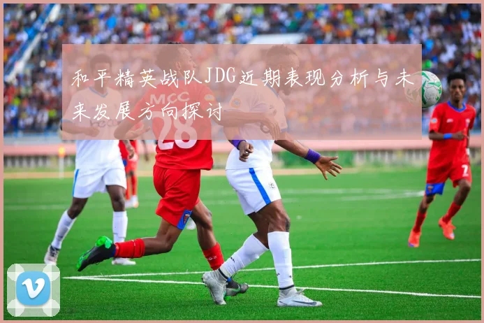 和平精英战队JDG近期表现分析与未来发展方向探讨