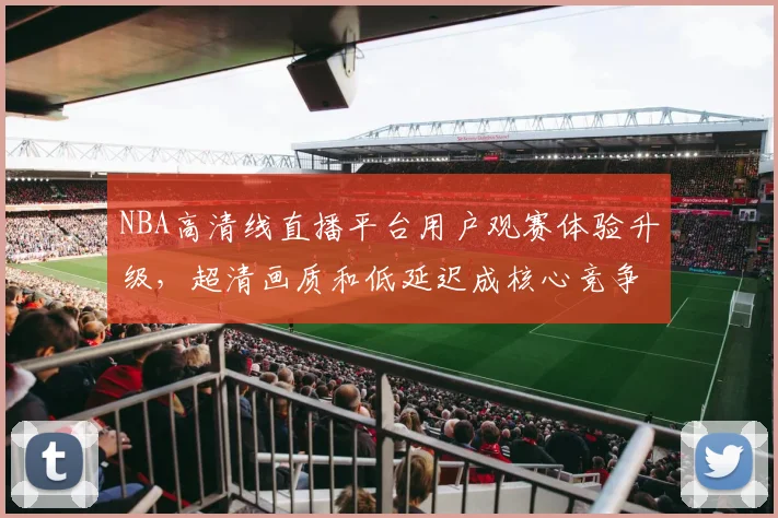 NBA高清线直播平台用户观赛体验升级，超清画质和低延迟成核心竞争力