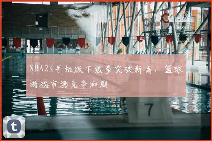 NBA2K手机版下载量突破新高,篮球游戏市场竞争加剧