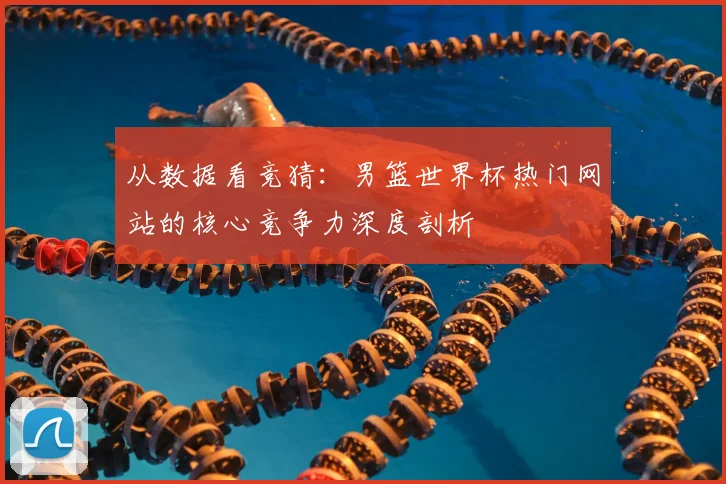 从数据看竞猜：男篮世界杯热门网站的核心竞争力深度剖析