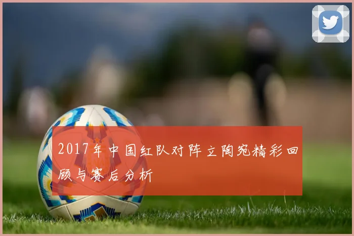 2017年中国红队对阵立陶宛精彩回顾与赛后分析