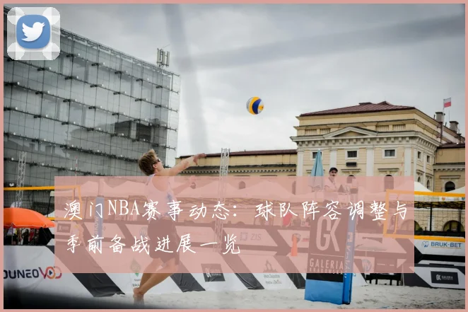 澳门NBA赛事动态：球队阵容调整与季前备战进展一览