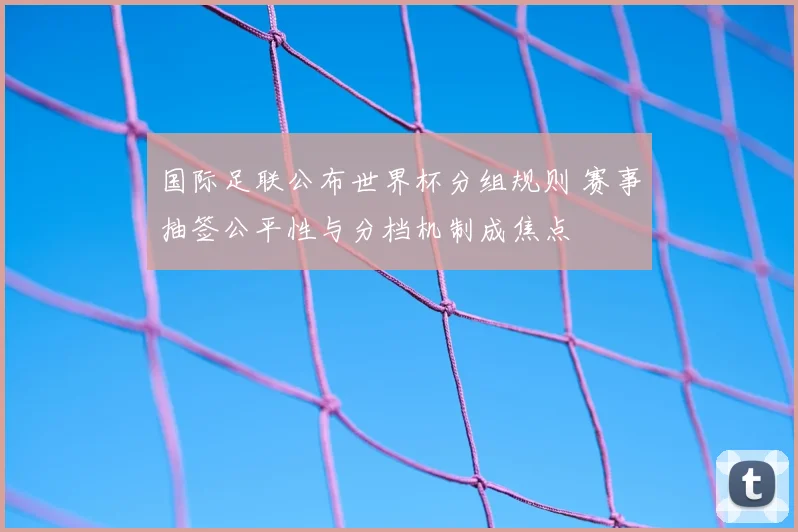 国际足联公布世界杯分组规则 赛事抽签公平性与分档机制成焦点