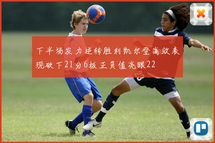 下半场发力逆转胜利凯尔登高效表现砍下21分6板正负值亮眼22