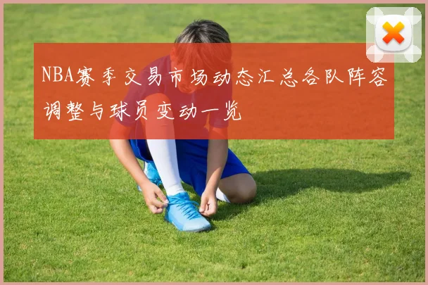 NBA赛季交易市场动态汇总各队阵容调整与球员变动一览