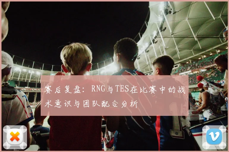 赛后复盘：RNG与TES在比赛中的战术意识与团队配合分析