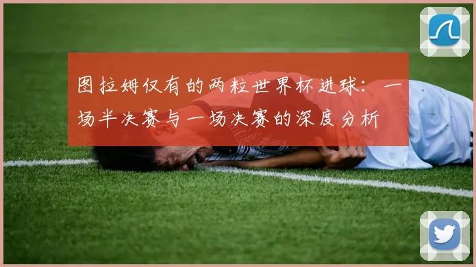 图拉姆仅有的两粒世界杯进球：一场半决赛与一场决赛的深度分析