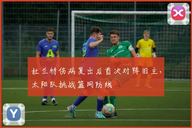 杜兰特伤病复出后首次对阵旧主，太阳队挑战篮网防线