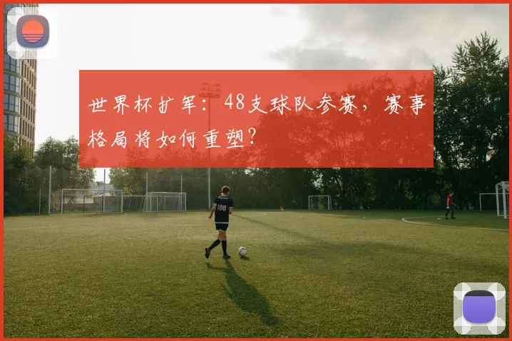 世界杯扩军：48支球队参赛，赛事格局将如何重塑？