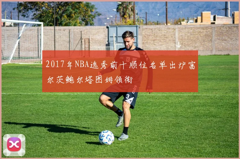 2017年NBA选秀前十顺位名单出炉富尔茨鲍尔塔图姆领衔