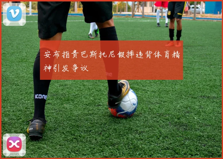 安布指责巴斯托尼假摔违背体育精神引发争议