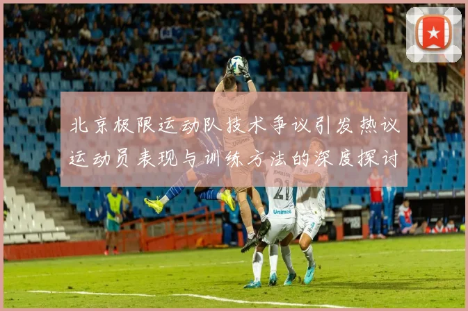 北京极限运动队技术争议引发热议运动员表现与训练方法的深度探讨