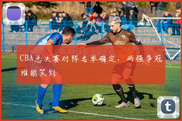 CBA总决赛对阵名单确定，两强争冠谁能笑到