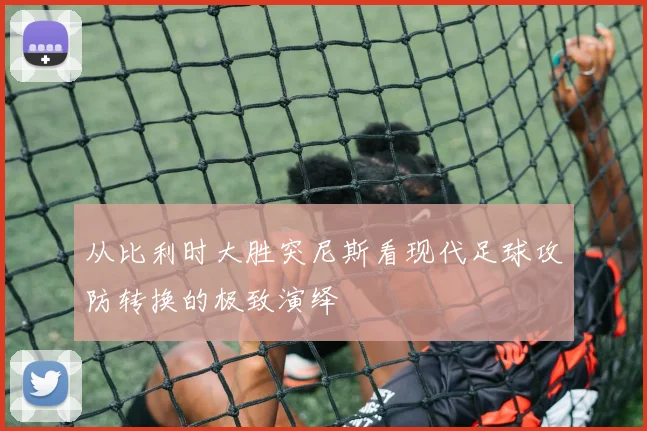 从比利时大胜突尼斯看现代足球攻防转换的极致演绎